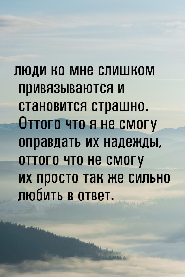 люди ко мне слишком привязываются и становится страшно. Оттого что я не смогу оправдать их