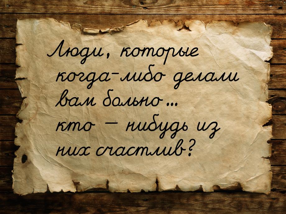 Люди, которые когда-либо делали вам больно... кто  нибудь из них счастлив?