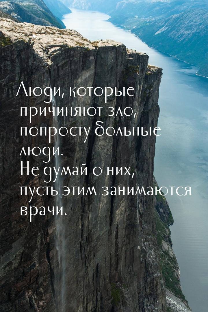 Люди, которые причиняют зло, попросту больные люди. Не думай о них, пусть этим занимаются 