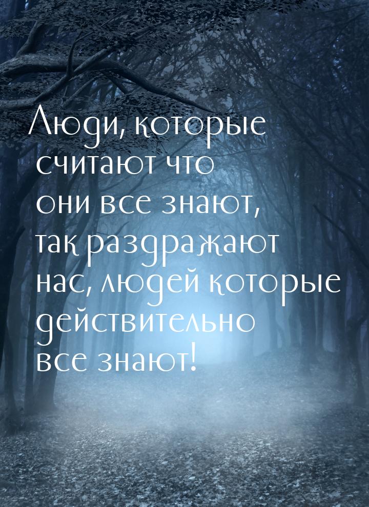 Люди, которые считают что они все знают, так раздражают нас, людей которые действительно в