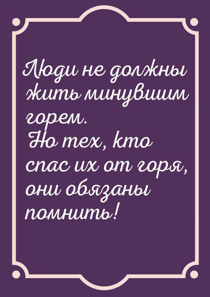 Люди не должны жить минувшим горем. Но тех, кто спас их от горя, они обязаны помнить!