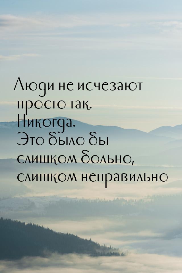 Люди не исчезают просто так. Никогда. Это было бы слишком больно, слишком неправильно