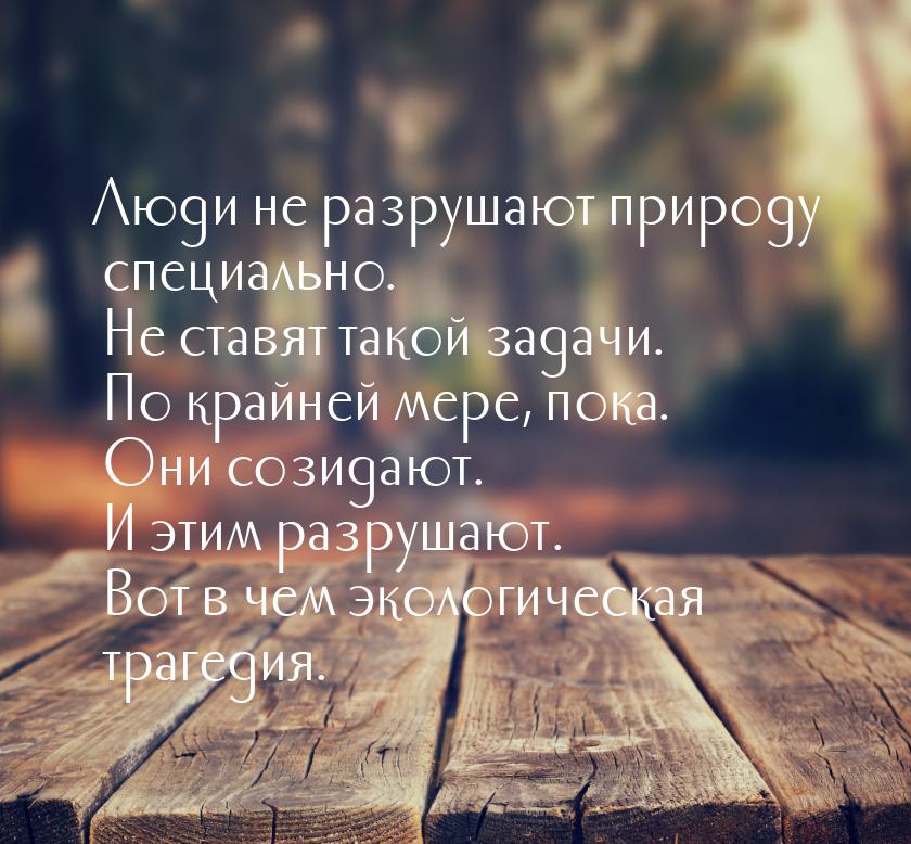 Люди не разрушают природу специально. Не ставят такой задачи. По крайней мере, пока. Они с