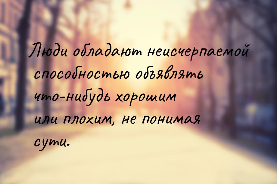 Люди обладают неисчерпаемой способностью объявлять что-нибудь хорошим или плохим, не поним