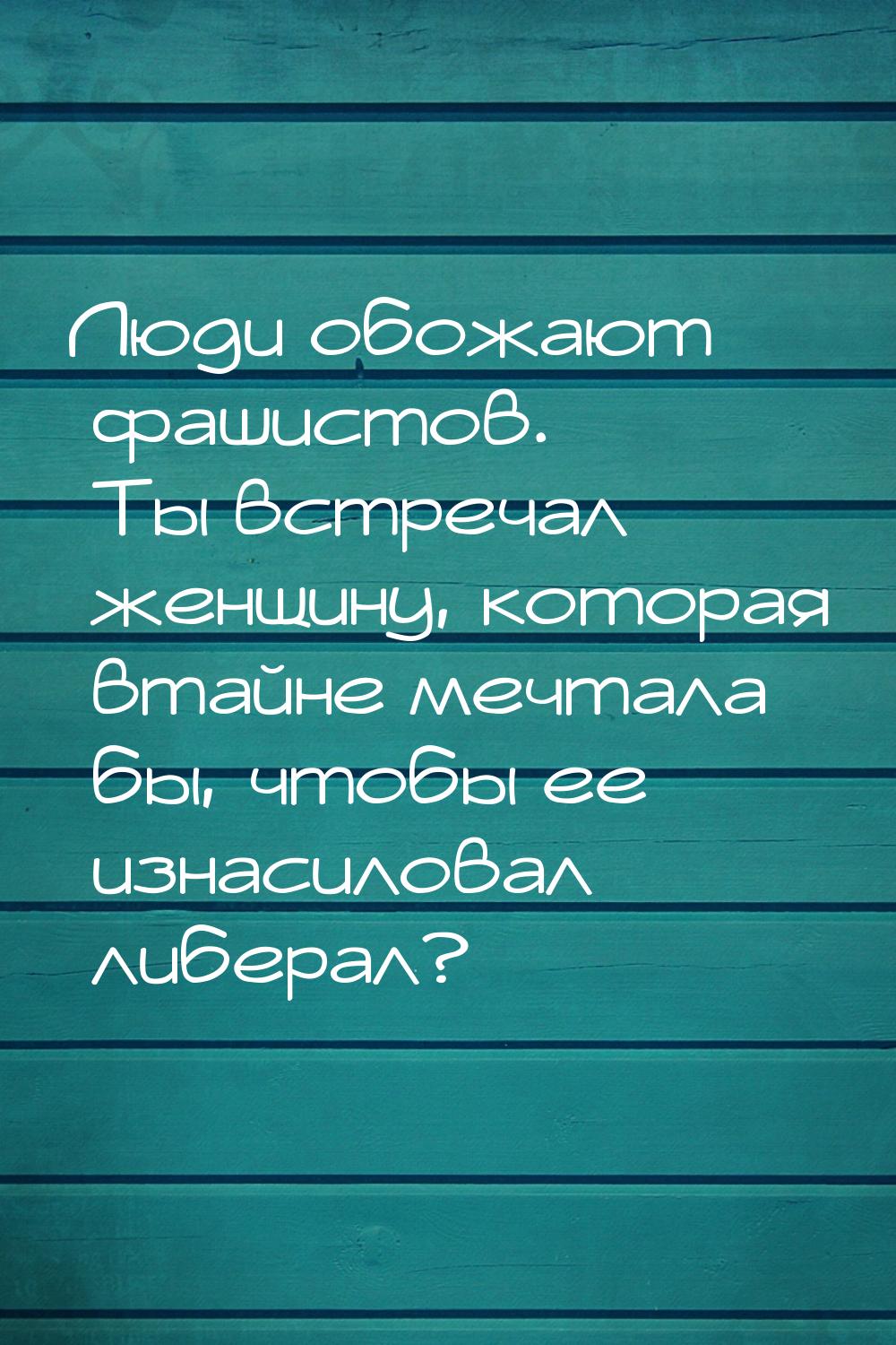 Люди обожают фашистов. Ты встречал женщину, которая втайне мечтала бы, чтобы ее изнасилова