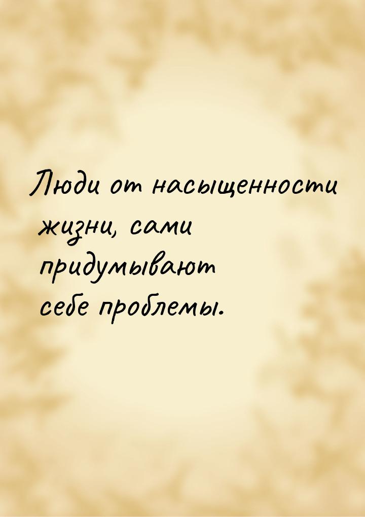 Люди от насыщенности жизни, сами придумывают себе проблемы.