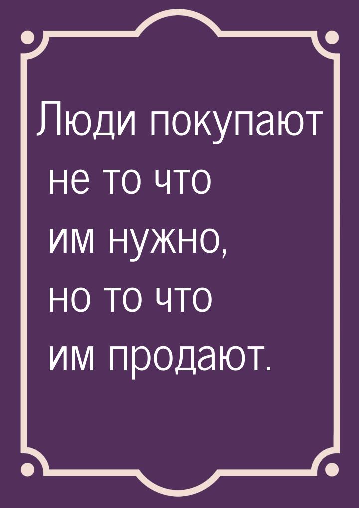 Люди покупают не то что им нужно, но то что им продают.