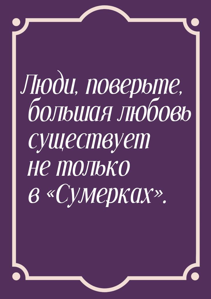 Люди, поверьте, большая любовь существует не только в Сумерках.