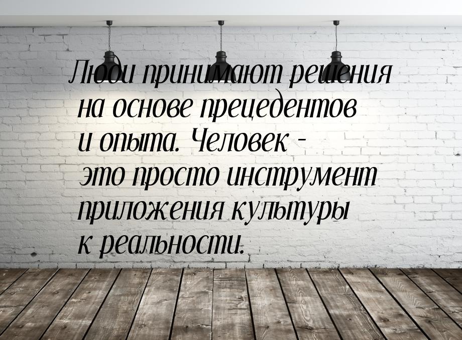 Люди принимают решения на основе прецедентов и опыта. Человек – это просто инструмент прил