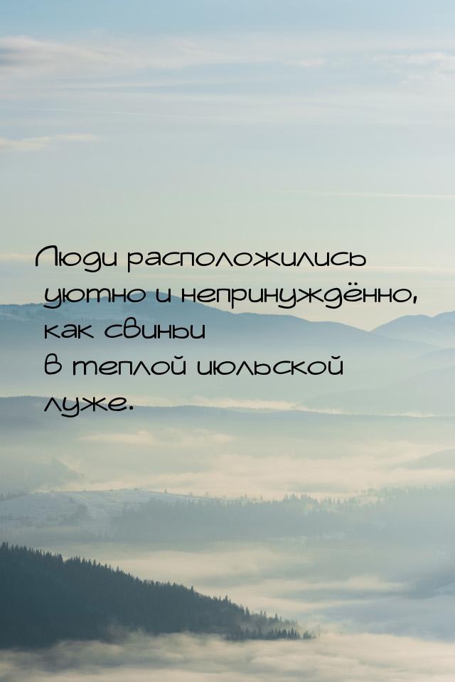 Люди расположились уютно и непринуждённо, как свиньи в теплой июльской луже.