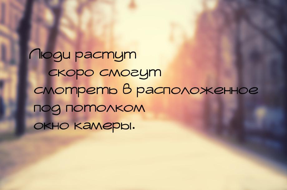 Люди растут – скоро смогут смотреть в расположенное под потолком окно камеры.