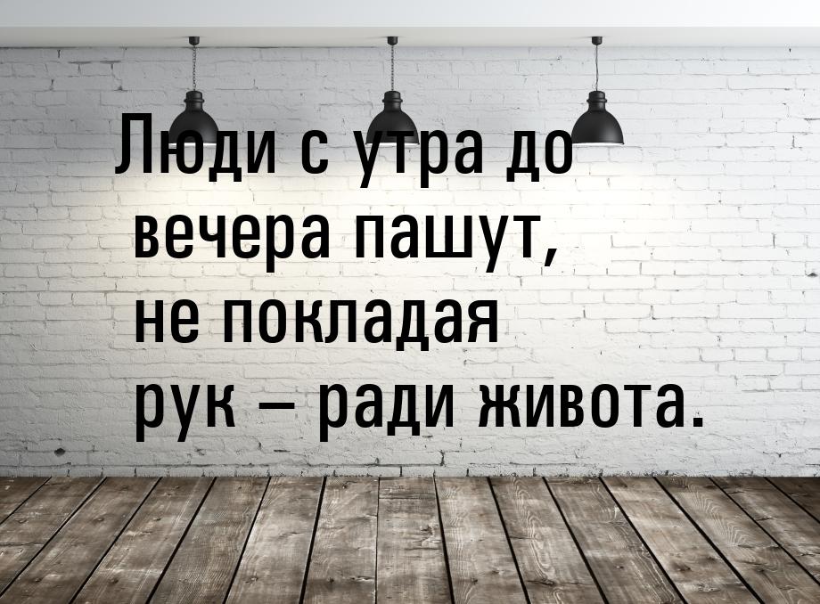 Люди с утра до вечера пашут, не покладая рук – ради живота.