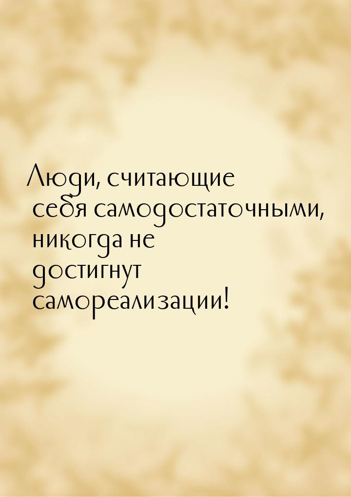 Люди, считающие себя самодостаточными, никогда не достигнут самореализации!