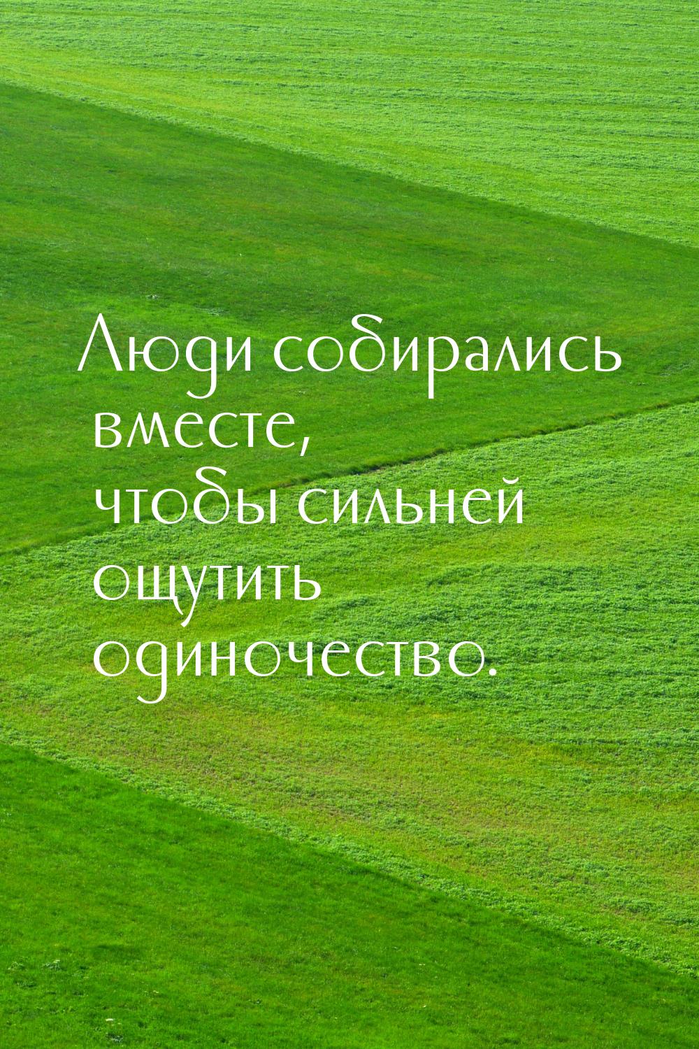 Люди собирались вместе, чтобы сильней ощутить одиночество.