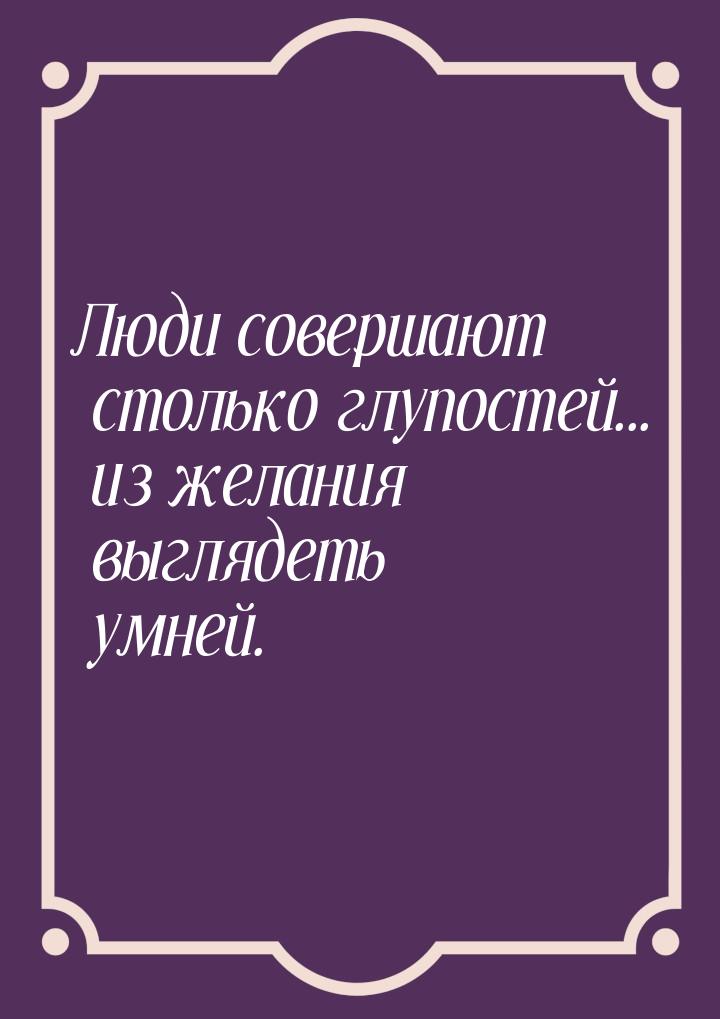 Люди совершают столько глупостей... из желания выглядеть умней.