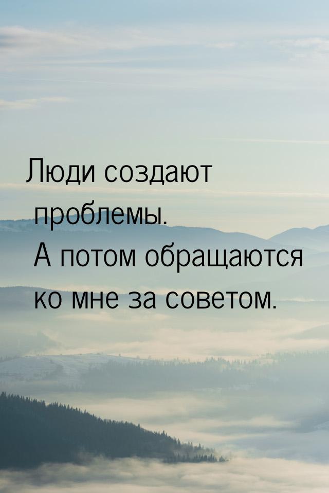 Люди создают проблемы. А потом обращаются ко мне за советом.