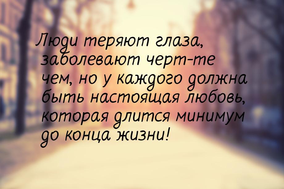 Люди теряют глаза, заболевают черт-те чем, но у каждого должна быть настоящая любовь, кото