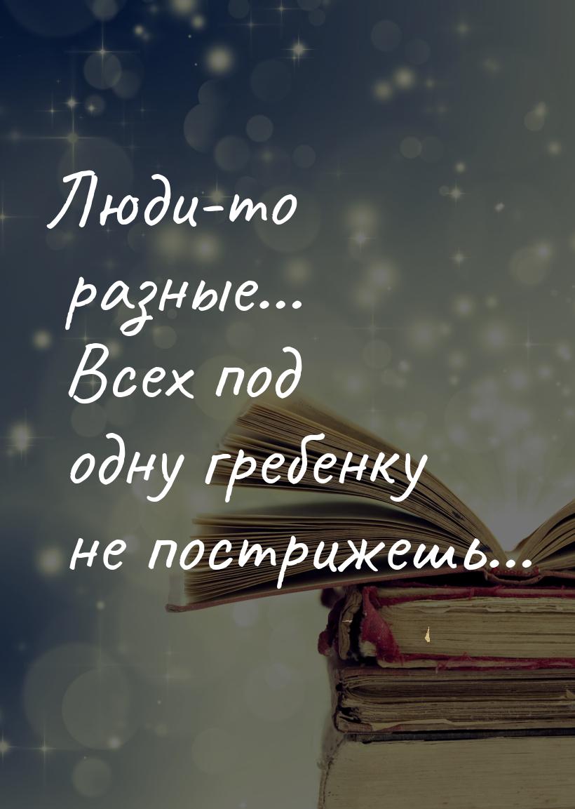 Люди-то разные… Всех под одну гребенку не пострижешь…