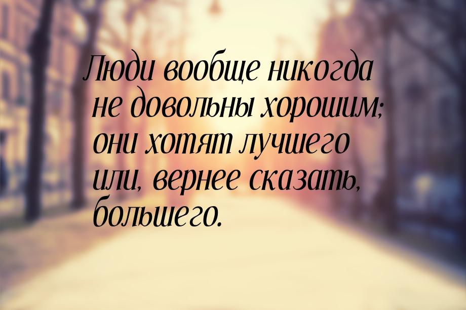 Люди вообще никогда не довольны хорошим; они хотят лучшего или, вернее сказать, большего.