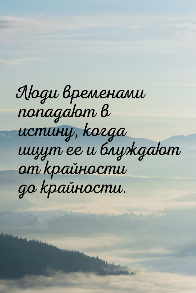 Люди временами попадают в истину, когда ищут ее и блуждают от крайности до крайности.