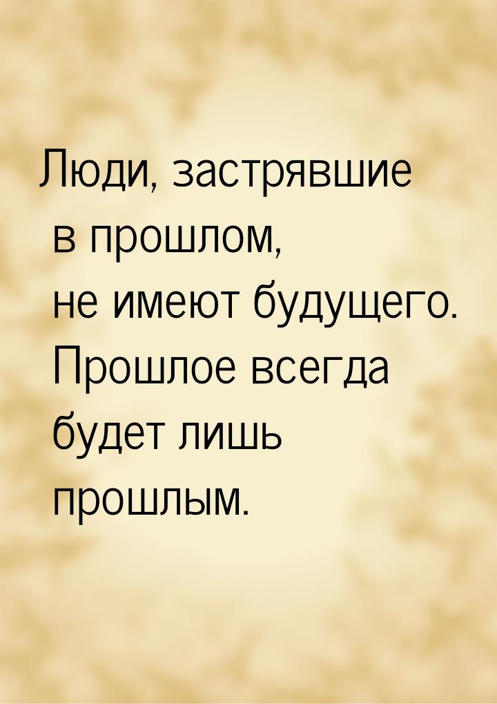 Люди, застрявшие в прошлом, не имеют будущего. Прошлое всегда будет лишь прошлым.