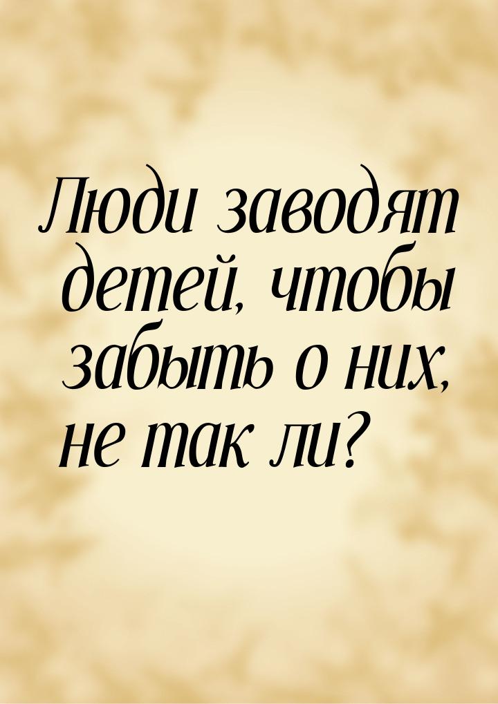 Люди заводят детей, чтобы забыть о них, не так ли?