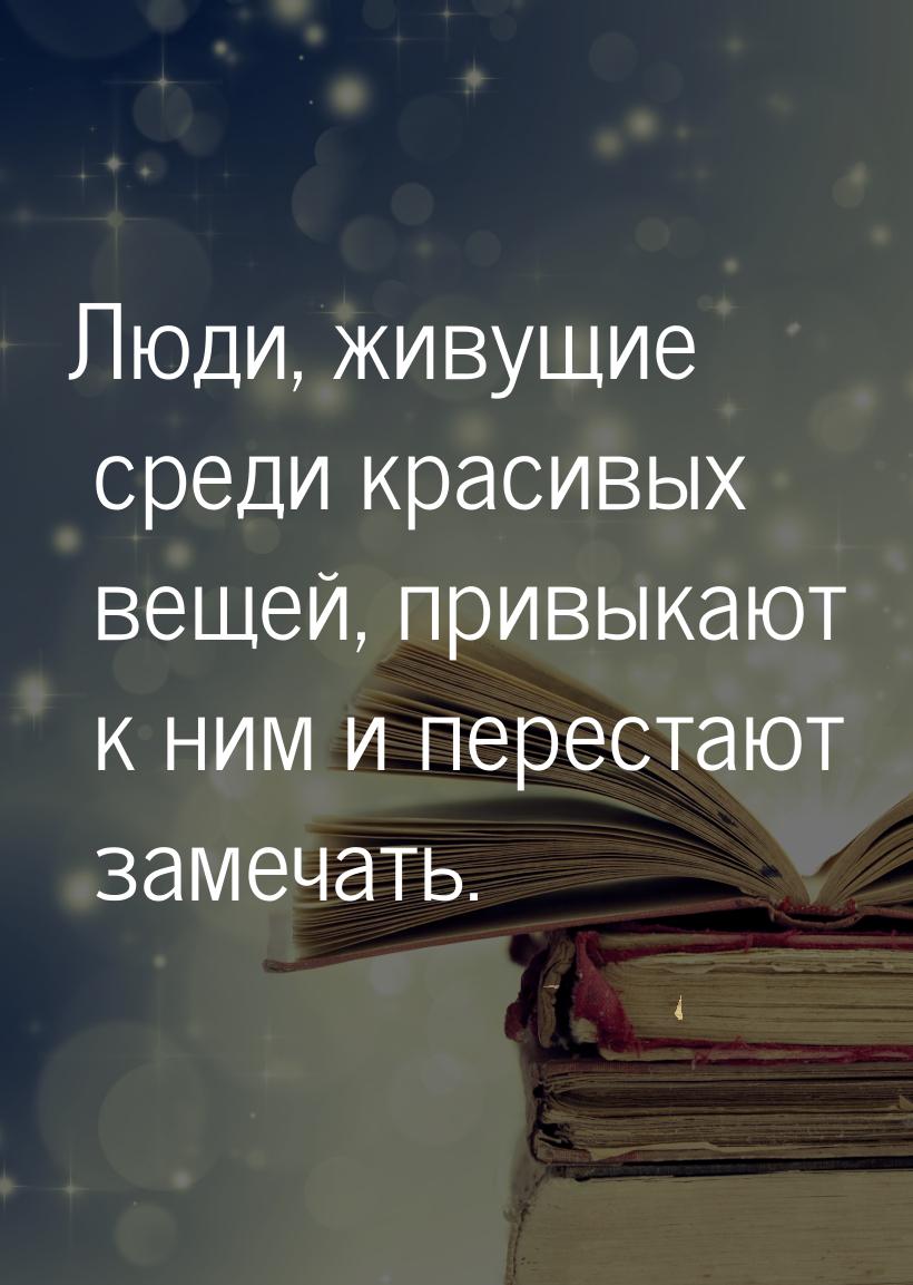 Люди, живущие среди красивых вещей, привыкают к ним и перестают замечать.