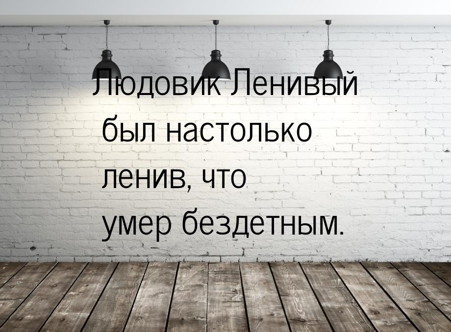 Людовик Ленивый был настолько ленив, что умер бездетным.