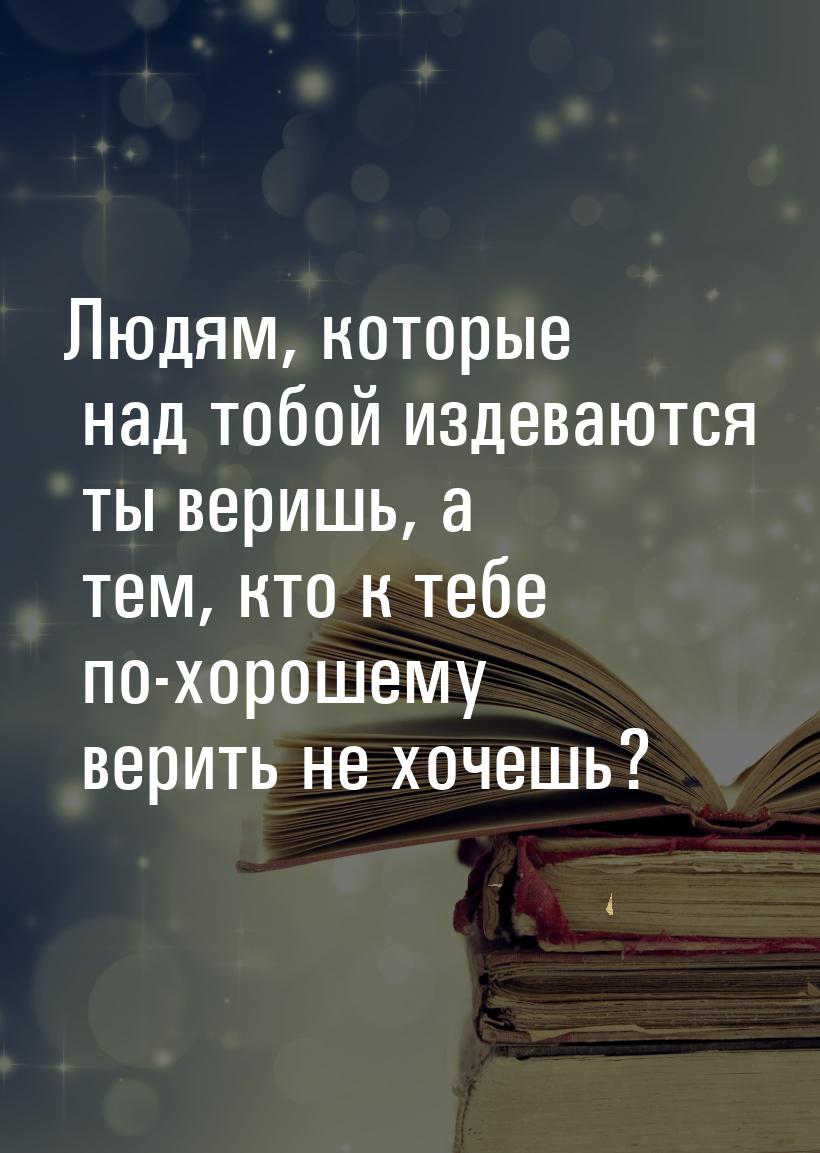 Людям, которые над тобой издеваются ты веришь, а тем, кто к тебе по-хорошему верить не хоч