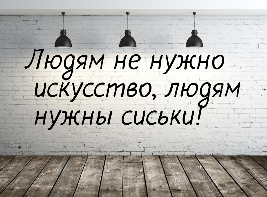 Людям не нужно искусство, людям нужны сиськи!