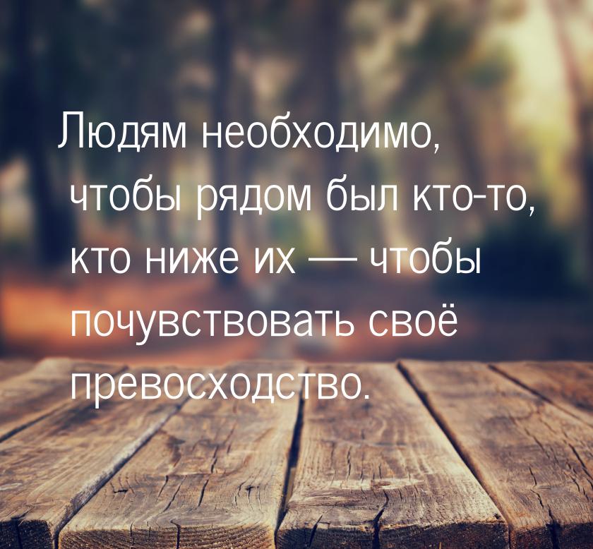 Людям  необходимо,  чтобы  рядом  был кто-то,  кто ниже  их   чтобы почувствовать  