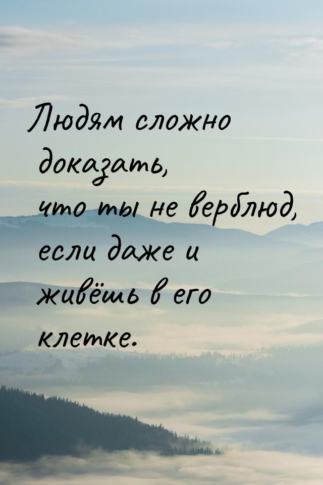 Людям сложно доказать, что ты не верблюд, если даже и живёшь в его клетке.