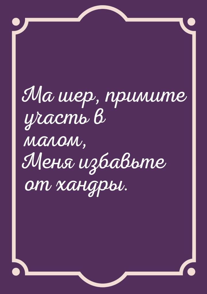 Ма шер, примите участь в малом, Меня избавьте от хандры.