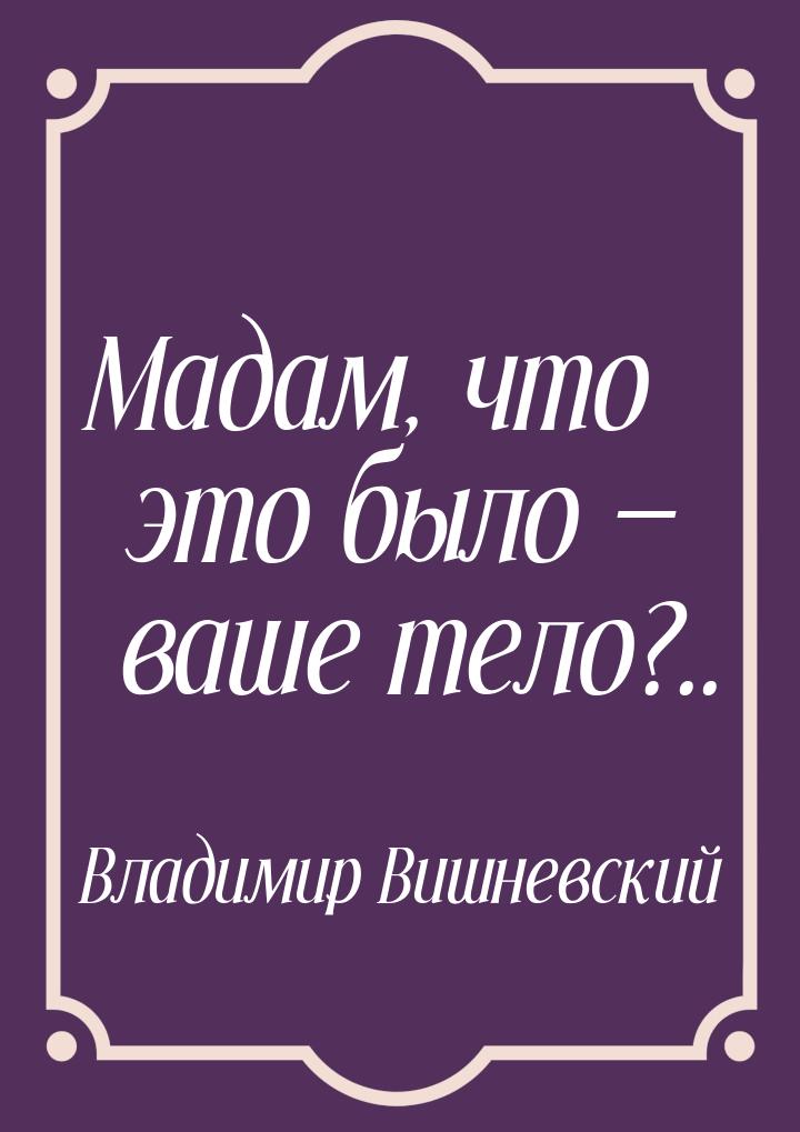 Мадам, что это было  ваше тело?..