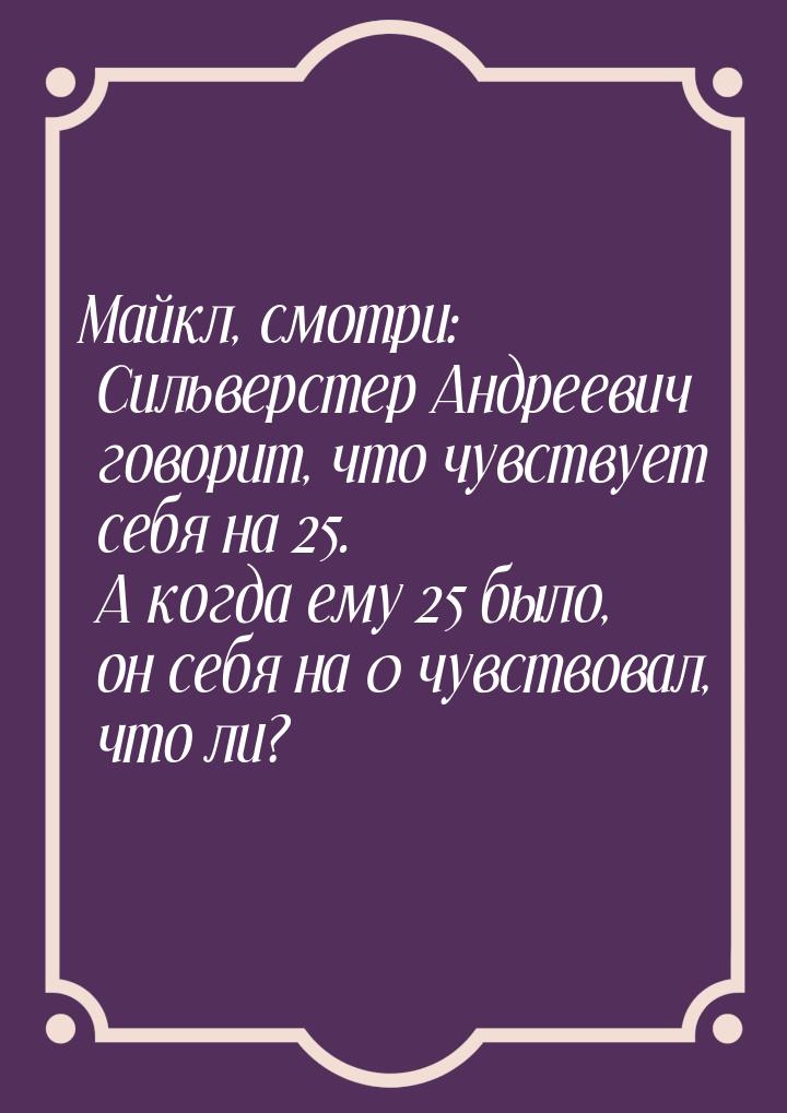 Майкл, смотри: Сильверстер Андреевич говорит, что чувствует себя на 25. А когда ему 25 был