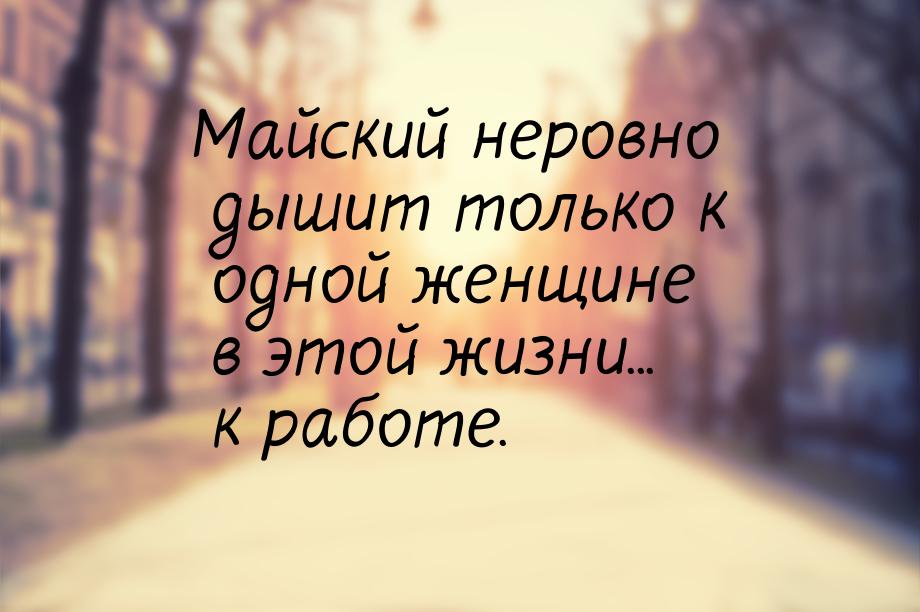 Майский неровно дышит только к одной женщине в этой жизни... к работе.