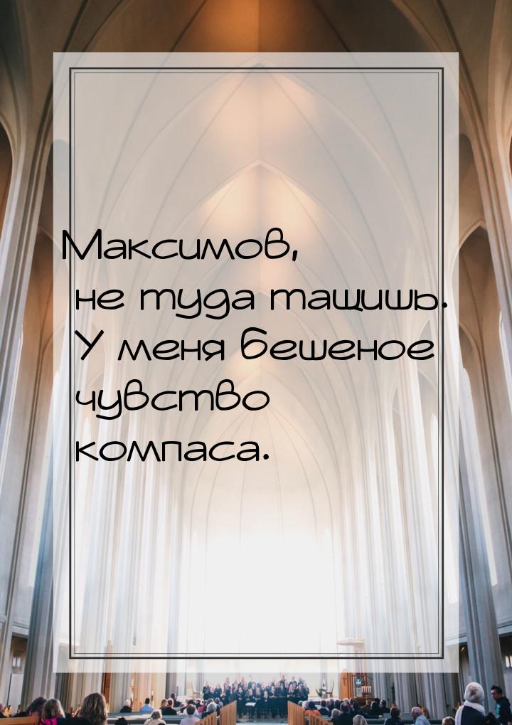 Максимов, не туда тащишь. У меня бешеное чувство компаса.