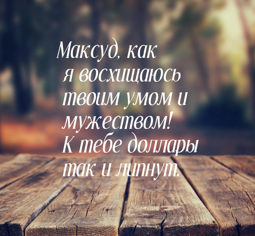 Максуд, как я восхищаюсь твоим умом и мужеством! К тебе доллары так и липнут.