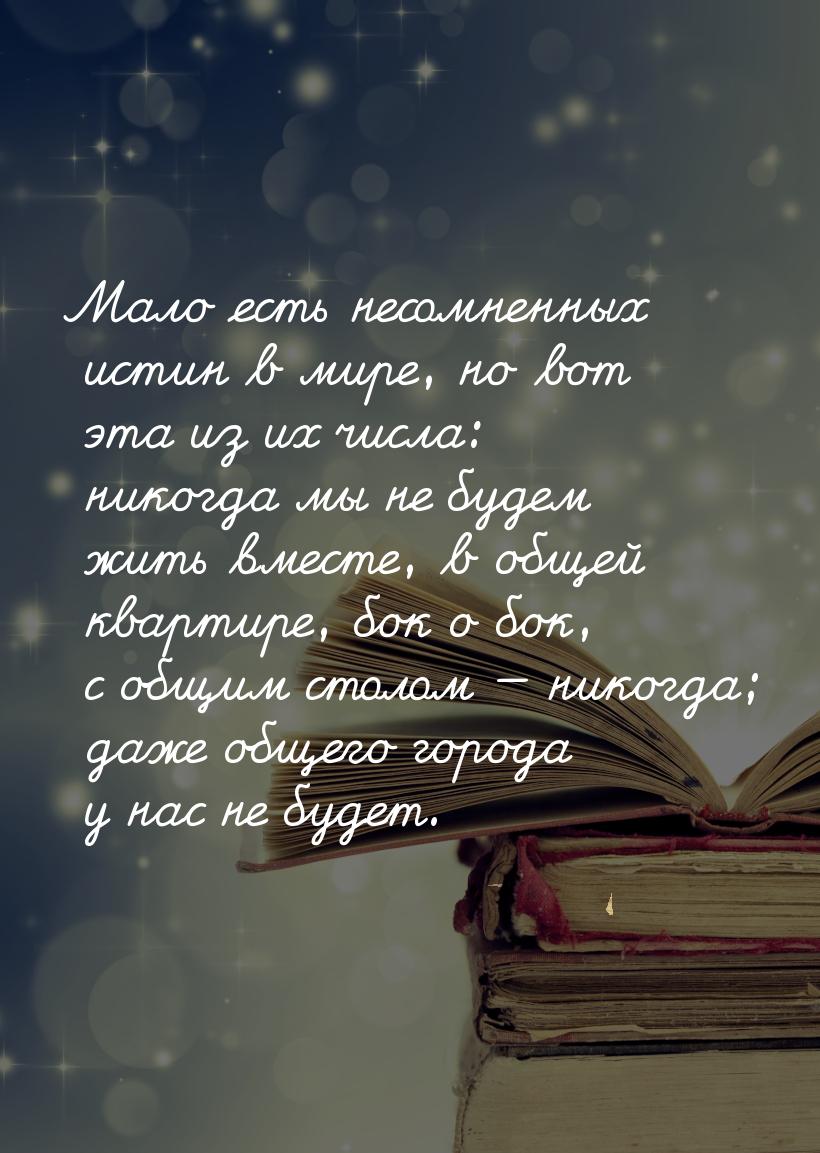 Мало есть несомненных истин в мире, но вот эта из их числа: никогда мы не будем жить вмест