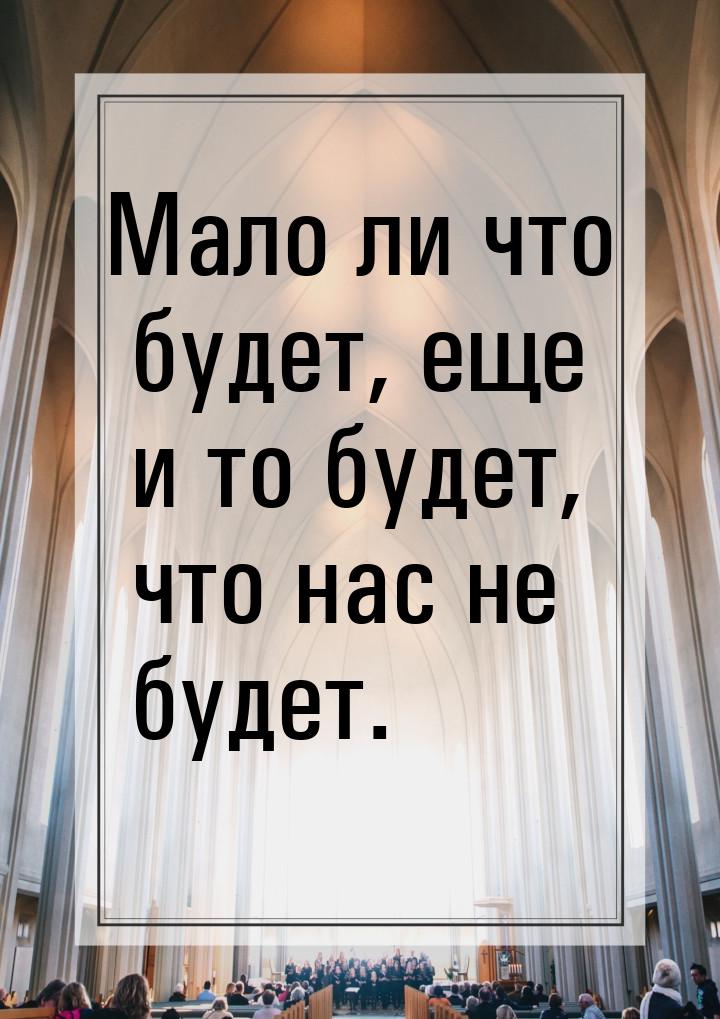 Мало ли что будет, еще и то будет, что нас не будет.