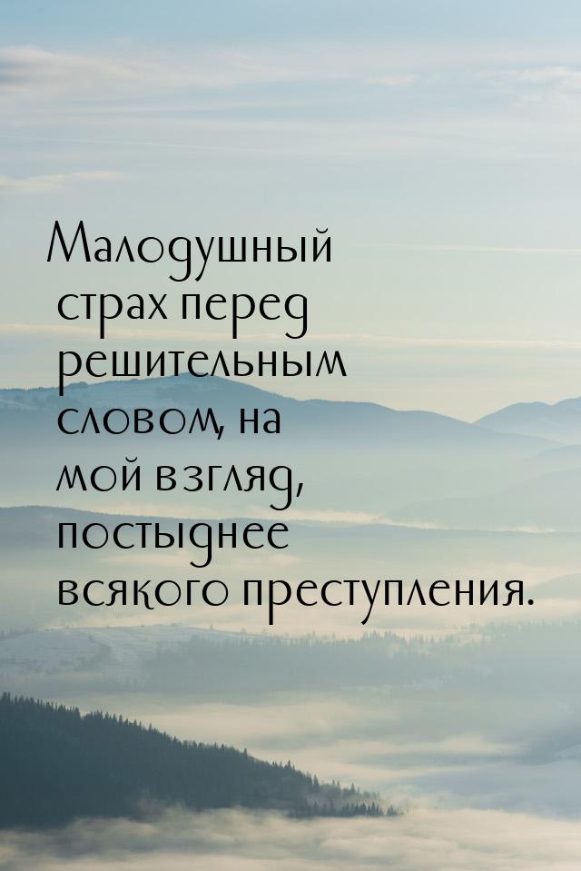 Малодушный страх перед решительным словом, на мой взгляд, постыднее всякого преступления.