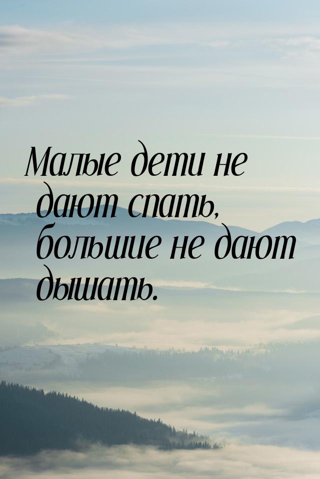 Малые дети не дают спать, большие не дают дышать.