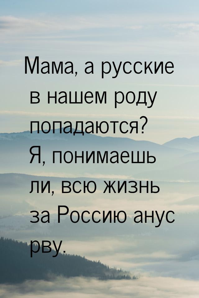 Мама, а русские в нашем роду попадаются? Я, понимаешь ли, всю жизнь за Россию анус рву.