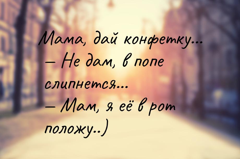 Мама, дай конфетку...  Не дам, в попе слипнется...  Мам, я её в рот положу..