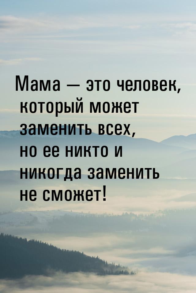 Мама  это человек, который может заменить всех, но ее никто и никогда заменить не с