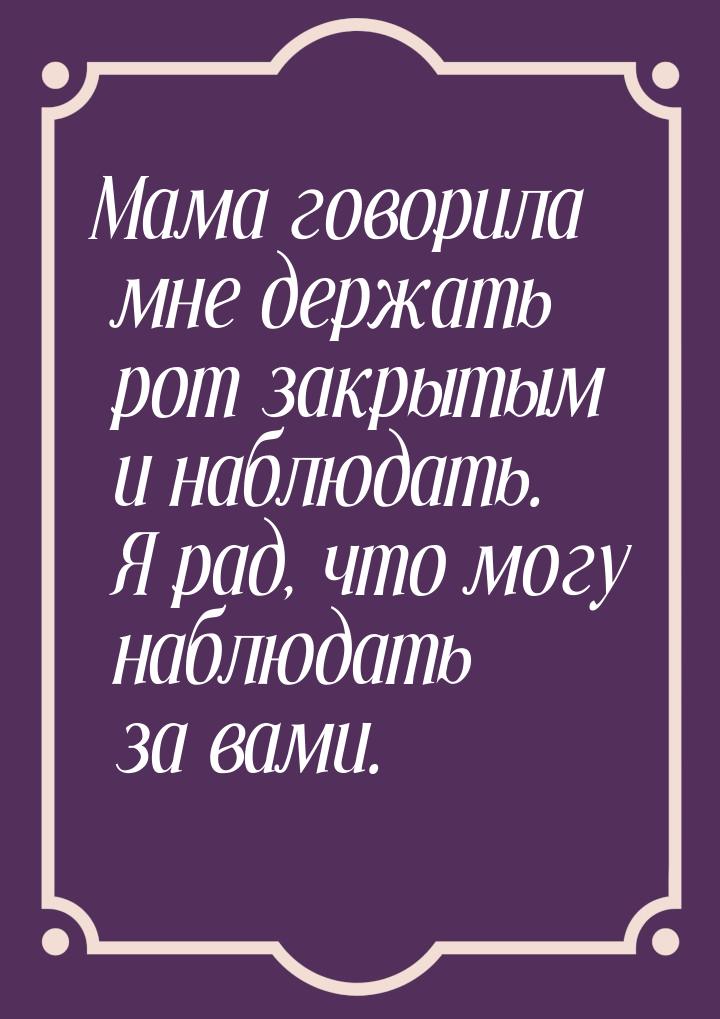 Мама говорила мне держать рот закрытым и наблюдать. Я рад, что могу наблюдать за вами.