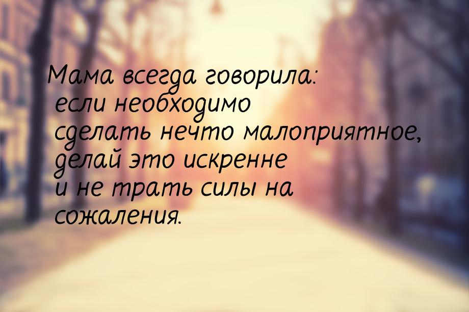 Мама всегда говорила: если необходимо сделать нечто малоприятное, делай это искренне и не 