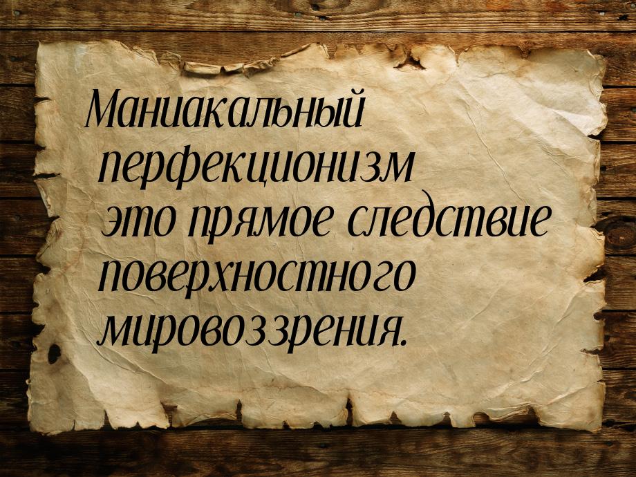 Маниакальный перфекционизм это прямое следствие поверхностного мировоззрения.