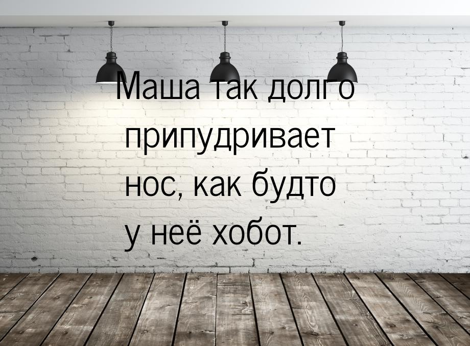 Маша так долго припудривает нос, как будто у неё хобот.