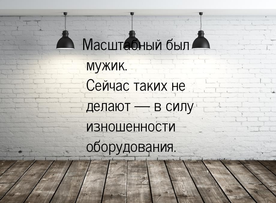 Масштабный был мужик. Сейчас таких не делают  в силу изношенности оборудования.